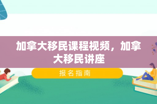 加拿大移民课程视频，加拿大移民讲座