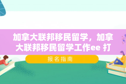 加拿大联邦移民留学，加拿大联邦移民留学工作ee 打分