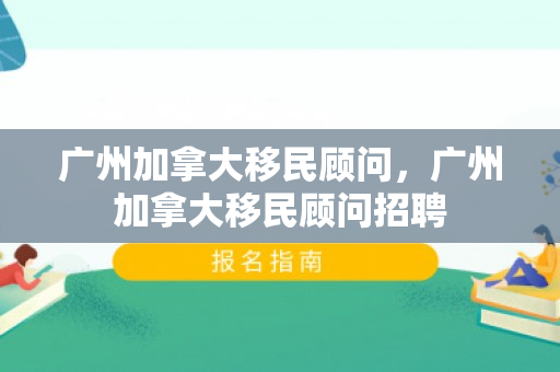 广州加拿大移民顾问，广州加拿大移民顾问招聘