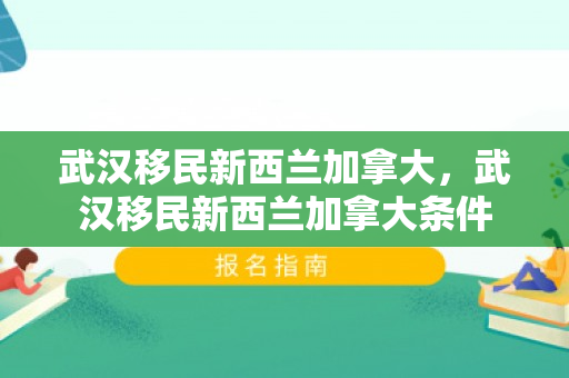 武汉移民新西兰加拿大，武汉移民新西兰加拿大条件