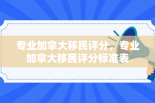 专业加拿大移民评分，专业加拿大移民评分标准表
