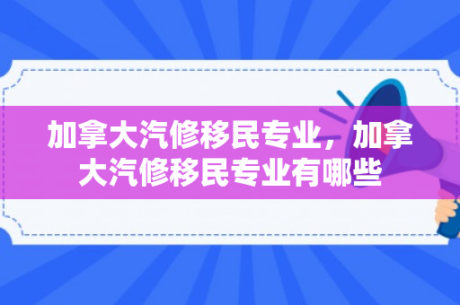 加拿大汽修移民专业，加拿大汽修移民专业有哪些