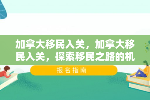 加拿大移民入关，加拿大移民入关，探索移民之路的机遇与挑战