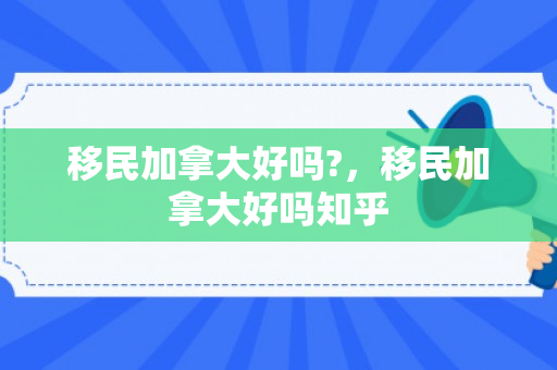 移民加拿大好吗?，移民加拿大好吗知乎