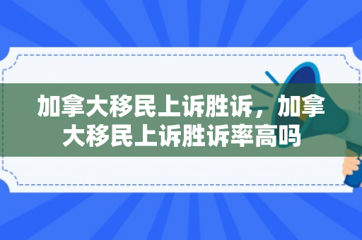 加拿大移民上诉胜诉，加拿大移民上诉胜诉率高吗