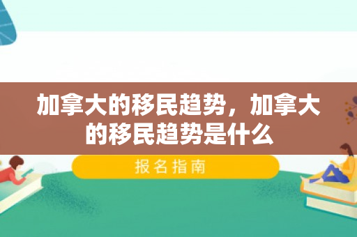 加拿大的移民趋势，加拿大的移民趋势是什么