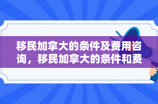 移民加拿大的条件及费用咨询，移民加拿大的条件和费用标准