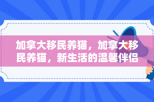 加拿大移民养猫，加拿大移民养猫，新生活的温馨伴侣