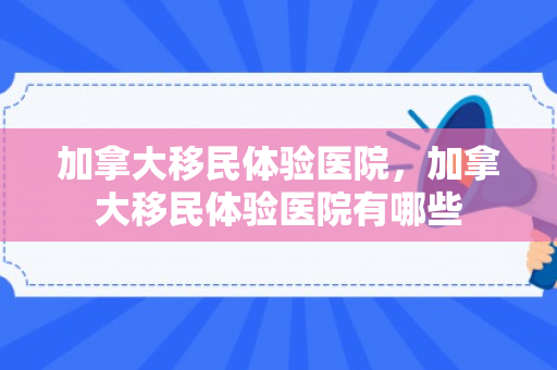 加拿大移民体验医院，加拿大移民体验医院有哪些