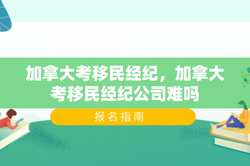 加拿大考移民经纪，加拿大考移民经纪公司难吗