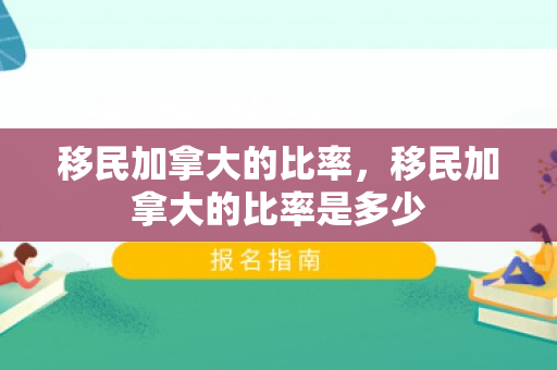移民加拿大的比率，移民加拿大的比率是多少