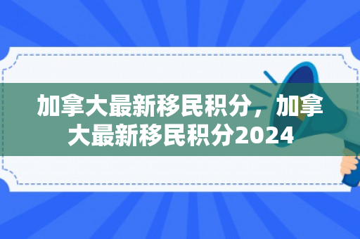 加拿大最新移民积分，加拿大最新移民积分2024