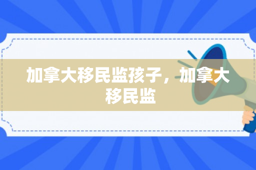 加拿大移民监孩子，加拿大 移民监
