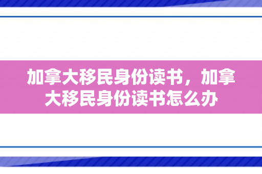 加拿大移民身份读书，加拿大移民身份读书怎么办