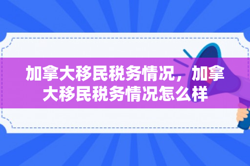 加拿大移民税务情况，加拿大移民税务情况怎么样