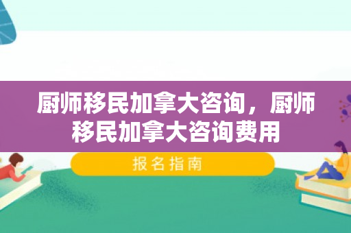 厨师移民加拿大咨询，厨师移民加拿大咨询费用