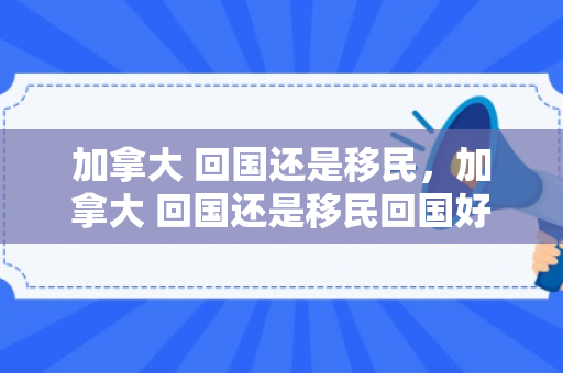 加拿大 回国还是移民，加拿大 回国还是移民回国好