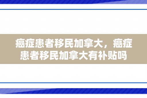 癌症患者移民加拿大，癌症患者移民加拿大有补贴吗