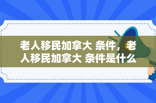 老人移民加拿大 条件，老人移民加拿大 条件是什么
