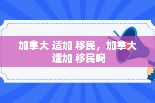 加拿大 适加 移民，加拿大 适加 移民吗