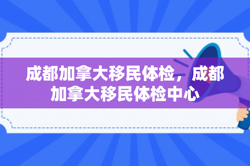 成都加拿大移民体检，成都加拿大移民体检中心