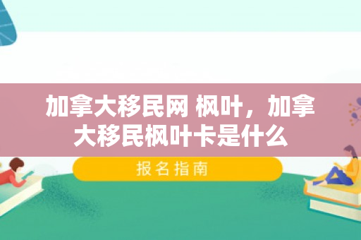 加拿大移民网 枫叶，加拿大移民枫叶卡是什么