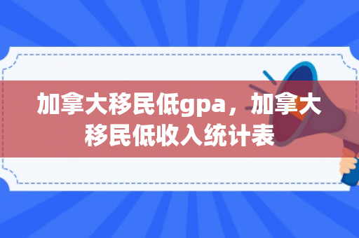 加拿大移民低gpa，加拿大移民低收入统计表