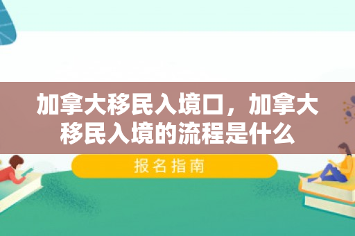 加拿大移民入境口，加拿大移民入境的流程是什么