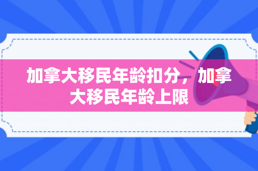 加拿大移民年龄扣分，加拿大移民年龄上限