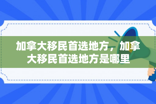 加拿大移民首选地方，加拿大移民首选地方是哪里