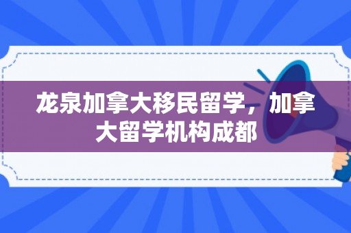 龙泉加拿大移民留学，加拿大留学机构成都