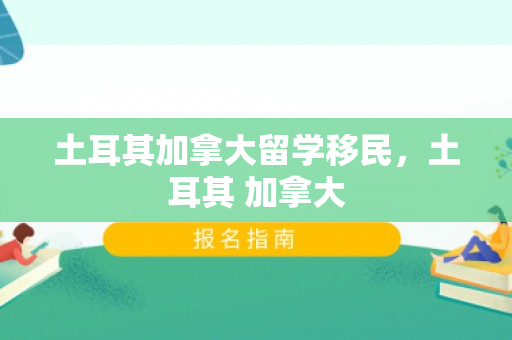 土耳其加拿大留学移民，土耳其 加拿大