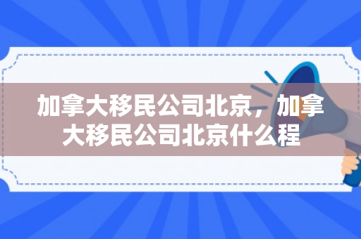 加拿大移民公司北京，加拿大移民公司北京什么程