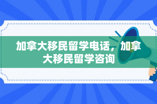 加拿大移民留学电话，加拿大移民留学咨询