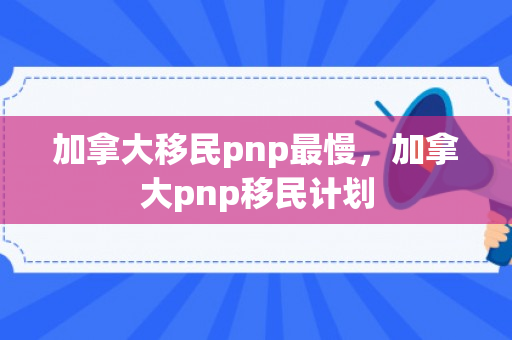 加拿大移民pnp最慢，加拿大pnp移民计划