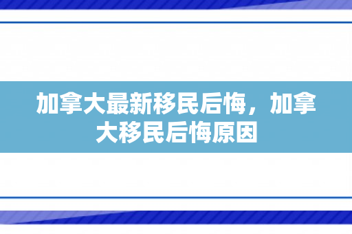 加拿大最新移民后悔，加拿大移民后悔原因