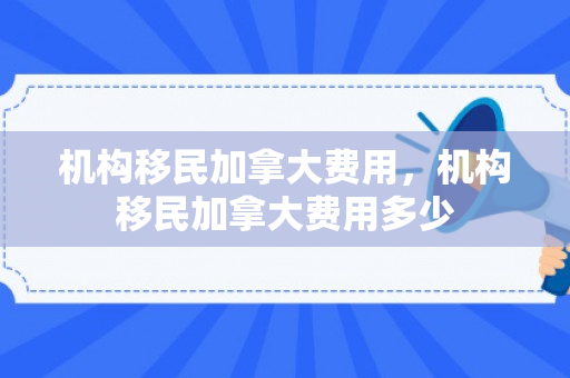机构移民加拿大费用，机构移民加拿大费用多少