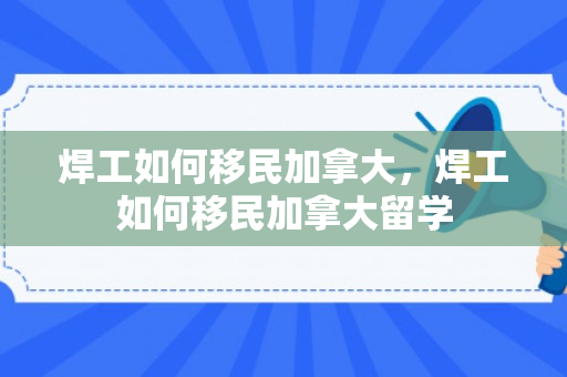 焊工如何移民加拿大，焊工如何移民加拿大留学