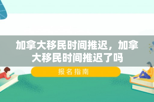 加拿大移民时间推迟，加拿大移民时间推迟了吗
