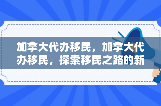 加拿大代办移民，加拿大代办移民，探索移民之路的新机遇