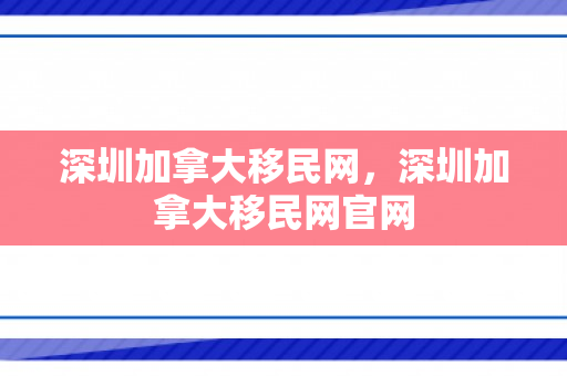 深圳加拿大移民网，深圳加拿大移民网官网
