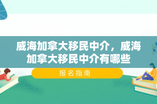 威海加拿大移民中介，威海加拿大移民中介有哪些