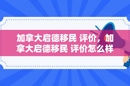 加拿大启德移民 评价，加拿大启德移民 评价怎么样