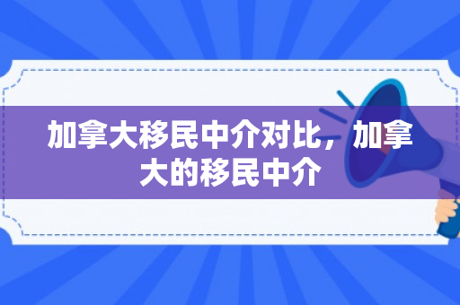 加拿大移民中介对比，加拿大的移民中介
