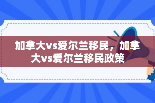 加拿大vs爱尔兰移民，加拿大vs爱尔兰移民政策