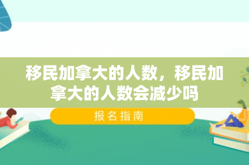 移民加拿大的人数，移民加拿大的人数会减少吗