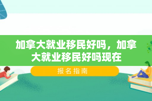 加拿大就业移民好吗，加拿大就业移民好吗现在