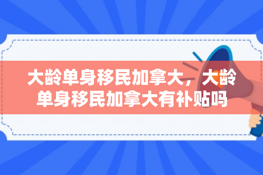 大龄单身移民加拿大，大龄单身移民加拿大有补贴吗