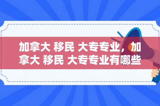 加拿大 移民 大专专业，加拿大 移民 大专专业有哪些