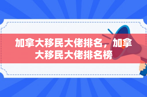 加拿大移民大佬排名，加拿大移民大佬排名榜